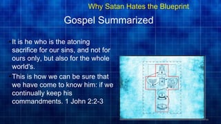 48
Gospel Summarized
•It is he who is the atoning
sacrifice for our sins, and not for
ours only, but also for the whole
world's.
•This is how we can be sure that
we have come to know him: if we
continually keep his
commandments. 1 John 2:2-3
48
Why Satan Hates the Blueprint
 