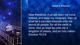 •Now therefore, if ye will obey my voice
indeed, and keep my covenant, then ye
shall be a peculiar treasure unto me
above all people: for all the earth is
mine: And ye shall be unto me a
kingdom of priests, and an holy nation.
Exodus 19:5-6
Israel’s Mission
 