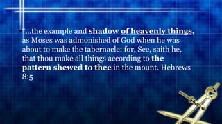 •“...the example and shadow of heavenly things,
as Moses was admonished of God when he was
about to make the tabernacle: for, See, saith he,
that thou make all things according to the
pattern shewed to thee in the mount. Hebrews
8:5
 