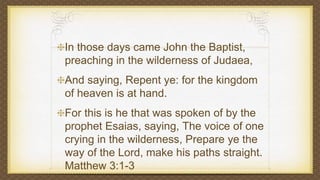 In those days came John the Baptist,
preaching in the wilderness of Judaea,
And saying, Repent ye: for the kingdom
of heaven is at hand.
For this is he that was spoken of by the
prophet Esaias, saying, The voice of one
crying in the wilderness, Prepare ye the
way of the Lord, make his paths straight.
Matthew 3:1-3
 