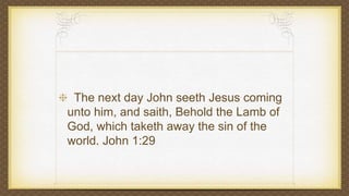 The next day John seeth Jesus coming
unto him, and saith, Behold the Lamb of
God, which taketh away the sin of the
world. John 1:29
 