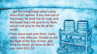 • I am the living bread which came
down from heaven: if any man eat of
this bread, he shall live for ever: and
the bread that I will give is my flesh,
which I will give for the life of the
world...
•Then Jesus said unto them, Verily,
verily, I say unto you, Except ye eat
the flesh of the Son of man, and
drink his blood, ye have no life in
you. John 6:51,53.
 