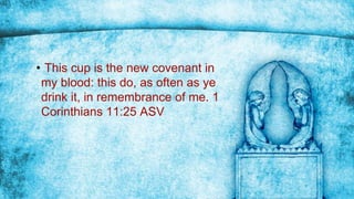 • This cup is the new covenant in
my blood: this do, as often as ye
drink it, in remembrance of me. 1
Corinthians 11:25 ASV
 