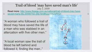 Trail of blood 'may have saved man's life'
July 2, 2009
Read more: http://www.theage.com.au/national/trail-of-blood-may-have-
saved-mans-life-20090702-d5jl.html#ixzz1Yk2aRIQn
v
“A woman who followed a trail of
blood may have saved the life of
a man who was stabbed in an
altercation with five other men.”
“A local woman saw the trail of
blood he left behind and
followed it, finding the man..”
 