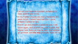 • Let not your heart be troubled: ye believe in
God, believe also in me.
• In my Father's house are many mansions: if it
were not so, I would have told you. I go to
prepare a place for you.
• And if I go and prepare a place for you, I will
come again, and receive you unto myself; that
where I am, there ye may be also. And whither I
go ye know, and the way ye know. John 14:1-4
 