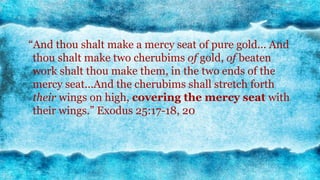 7
“And thou shalt make a mercy seat of pure gold... And
thou shalt make two cherubims of gold, of beaten
work shalt thou make them, in the two ends of the
mercy seat...And the cherubims shall stretch forth
their wings on high, covering the mercy seat with
their wings.” Exodus 25:17-18, 20
 