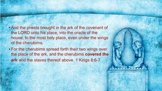 • And the priests brought in the ark of the covenant of
the LORD unto his place, into the oracle of the
house, to the most holy place, even under the wings
of the cherubims.
• For the cherubims spread forth their two wings over
the place of the ark, and the cherubims covered the
ark and the staves thereof above. 1 Kings 8:6-7
 