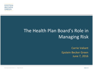 © 2015 Epstein Becker & Green, P.C. | All Rights Reserved. ebglaw.com
The Health Plan Board’s Role in
Managing Risk
Carrie Valiant
Epstein Becker Green
June 7, 2016
 