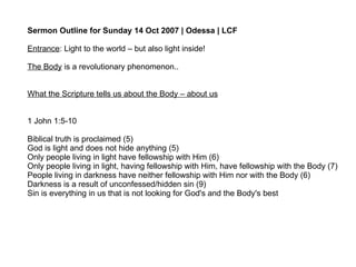 Sermon Outline for Sunday 14 Oct 2007 | Odessa | LCF Entrance : Light to the world – but also light inside! The Body  is a revolutionary phenomenon.. What the Scripture tells us about the Body – about us 1 John 1:5-10 Biblical truth is proclaimed (5) God is light and does not hide anything (5) Only people living in light have fellowship with Him (6) Only people living in light, having fellowship with Him, have fellowship with the Body (7) People living in darkness have neither fellowship with Him nor with the Body (6) Darkness is a result of unconfessed/hidden sin (9) Sin is everything in us that is not looking for God's and the Body's best  