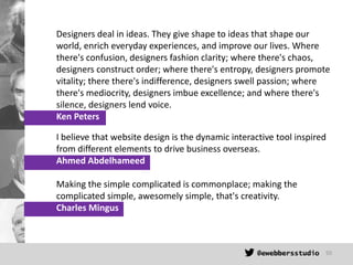 Designers deal in ideas. They give shape to ideas that shape our
world, enrich everyday experiences, and improve our lives...