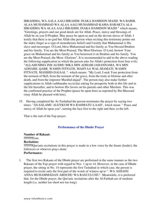 www.islambasics.com
IBRAHIMA, WA AALA AALI IBRAHIM. INAKA HAMIDON MAJID. WA BARIK
ALAA MUHAMMAD WA ALAA AALI MUHAMMAD KAMA BARAKTA ALA
IBRAHIMA WA ALAA AALI IBRAHIM, INAKA HAMIDON MAJID " which means,
"Greetings, prayers and our good deeds are for Allah. Peace, mercy and blessings of
Allah be on you O Prophet. May peace be upon us and on the devout slaves of Allah. I
testify that there is no god but Allah (the person when reciting this testimony points out
the index finger as a sign of monotheistic belief) and I testify that Muhammad is His
slave and messenger. O Lord, bless Muhammad and his family as You blessed Ibrahim
and his family. You are the Most-Praised, The Most Glorious. O Lord, bestow Your
grace on Muhammad and his family as You bestowed it on Ibrahim and his family. You
are the Most-Praised, the Most- Glorious". It is recommended to add to the above reading
the following supplication in which the person asks for Allah's protection from four evils:
"ALLAHUMMA INII AUDHU BIKA MIN ADHABI JAHANNAMA, WA MIN
ADHABIL QABR. WAMIN FITNATIL MAHYAA WAL-MAMATI, WAMIN
FITNATIL MASIHID-DAJAAL ". which means: "My Lord, I seek Your protection from
the torment of Hell, from the torment of the grave, from the trials in lifetime and after
death, and from the impostor Masihid-dajaal". The person may also make further
supplications to Allah (subhanahu wa ta'ala) asking for prosperity both in this life and in
the life hereafter, and to bestow His favors on his parents and other Muslims. This was
the confirmed practice of the Prophet (peace be upon him) as reported by Ibn Massoud
(may Allah be pleased with him).
15. Having completed the At-Tashahud the person terminates the prayer by saying two
times: "AS-SALAMU ALEYKUM WA RAHMATU-LAAH", which mean: " Peace and
mercy of Allah be upon you", turning the face first to the right and then, to the left.
That is the end of the Fajr prayer.
Performance of the Dhuhr Prayer
Number of Rakaat:
Four.
Recitation:
Qur'anic recitations in this prayer is made in a low voice by the Imam (leader), the
followers or whoever prays alone.
Performance:
1. The first two Rakaats of the Dhuhr prayer are performed in the same manner as the two
Rakaats of the Fajr prayer with regard to Nos. 1 up to 14. However, in the case of Dhuhr
prayer, the sitting in No. 14 represents the first Tashahud in which case, the person is
required to recite only the first part of the words of witness up to "..WA ASHADU
ANNA MUHAMMADAN ABDUHU WA RASUULUHU". Meanwhile, it is preferred
that, for the Dhuhr prayer, the Qur'anic recitations after the Al-Fatihah are of medium
length (i.e. neither too short nor too long).
 