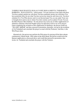 www.islambasics.com
YADDILU MAN WALEYTA WALAA YA'IZU MAN A'ADEYTA, TABARAKTA
RABBANA - WATA'ALEYTA " which means: "O Lord, lead me to true faith with those
You have guided, pardon me with those You have pardoned, protect me with those You
have protected, bless for me what You have given me, keep me safe from evils. You have
ordained. It is You Who decrees and it is not decreed upon You, no one under Your care
is brought down and no one to whom You show enmity can be exalted, O Lord, You are
the Most Praised, Most Sublime". Or, the person may recite any of other supplications of
obedience (Ounuut) which the Prophet (peace be upon him) used to say in his prayers.
Upon completing the recitation of this supplication of obedience, the person would say
"ALLAHU AKBAR" and then, proceed to prostration, thereafter, sits up for the recitation
of (At-Tashahud) and concludes the prayer as usual with the (Tasleem). And thus, is the
Witr Prayer done.
• Alternatively, the person may perform the Witr prayer by praying all the three rakaats
continuously without break. After rukuu in the third rakaat, the person would recite the
Qunuut supplication as discussed above and would then proceed to prostration, then
recites At- Tashahud and concludes the prayer with the Tasleem.
 