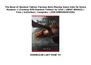 The Book of Random Tables: Fantasy Role-Playing Game Aids for Game
Masters: 1 (Fantasy RPG Random Tables) by {Full | [BEST BOOKS] |
Free | Unlimited | Complete | [RECOMMENDATION]
DONWLOAD LAST PAGE !!!!
Read The Book of Random Tables: Fantasy Role-Playing Game Aids for Game Masters: 1 (Fantasy RPG Random Tables) Ebook Online Cut down your Game Master prep time with 25 1D100 random tables.Do you play Dungeon &Dragons, Pathfinder, or other fantasy tabletop role-playing games? If so, these random tables come in handy any time your players are searching or exploring.Don't waste your time prepping things your players will never see. Just pull out these tables and create a quality gaming experience simply by rolling dice.Find items for a wizard's chambers, campsites, desks, and more. Also, exciting random encounters for different terrains and rumors and odd jobs. Plus 600 fantasy names for non-player characters.25 1D100 Random Tables for Fantasy Tabletop Role-Playing GamesHere's a list of some of the random tables:Items in a Wizard's ChamberItems in an Alchemist's LabItems in a CottageItems in a Bandit's HideoutItems in a OfficeItems in a WarehouseItems in a Royal TombItems in a Noble's BedchamberItems in a Port Master's OfficeItems on an Adventurer's Dead BodyItems in a Hunter's CampItems in a Ship Captain's QuartersItems on a Dead GoblinItems in Fantasy DeskItems in an Inn's KitchenWeapons, Armor, and EquipmentBook TitlesPotion IngredientsMedicinal HerbsCulinary Herbs &SpicesGemstonesForest EncountersMountain EncountersSwamp EncountersSeafaring EncountersCatastrophesRumors &Odd JobsWant more random tables? Get the other books in the series!www.dicegeeks.com
 