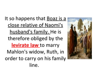 It so happens that  Boaz is a close relative of Naomi's husband's family.  He is therefore obliged by the  levirate law  to marry Mahlon's widow, Ruth, in order to carry on his family line.   