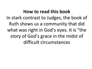 How to read this book In stark contrast to Judges, the book of Ruth shows us a community that did what was right in God’s eyes. It is "the story of God’s grace in the midst of difficult circumstances 