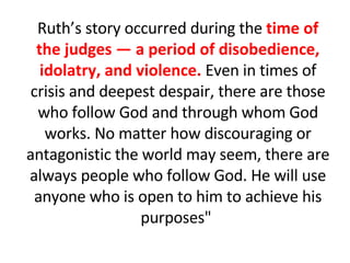 Ruth’s story occurred during the  time of the judges — a period of disobedience, idolatry, and violence.  Even in times of crisis and deepest despair, there are those who follow God and through whom God works. No matter how discouraging or antagonistic the world may seem, there are always people who follow God. He will use anyone who is open to him to achieve his purposes"  