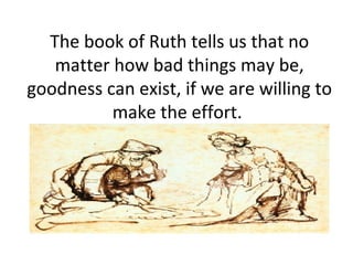 The book of Ruth tells us that no matter how bad things may be, goodness can exist, if we are willing to make the effort.  