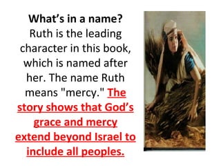 What’s in a name? Ruth is the leading character in this book, which is named after her. The name Ruth means "mercy."  The story shows that God’s grace and mercy extend beyond Israel to include all peoples. 