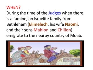 WHEN? During the time of the  Judges  when there is a famine, an Israelite family from Bethlehem ( Elimelech , his wife  Naomi , and their sons  Mahlon  and  Chilion ) emigrate to the nearby country of Moab.  