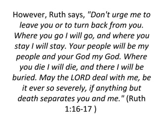 However, Ruth says,  "Don't urge me to leave you or to turn back from you. Where you go I will go, and where you stay I will stay. Your people will be my people and your God my God. Where you die I will die, and there I will be buried. May the LORD deal with me, be it ever so severely, if anything but death separates you and me."  (Ruth 1:16-17 )  