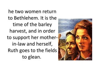he two women return to Bethlehem. It is the time of the barley harvest, and in order to support her mother-in-law and herself, Ruth goes to the fields to glean.  