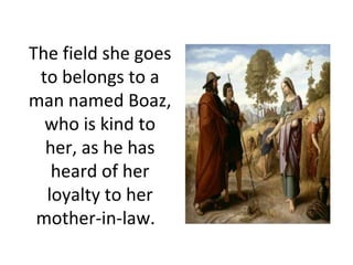 The field she goes to belongs to a man named Boaz, who is kind to her, as he has heard of her loyalty to her mother-in-law.   