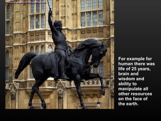 For example for human there was life of 25 years, brain and wisdom and ability to manipulate all other resources on the face of the earth.  