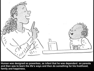 Human was designed so powerless, as infant that he was dependent  on parents and then was to learn the life’s ways and then do something for his livelihood, family and happiness. 