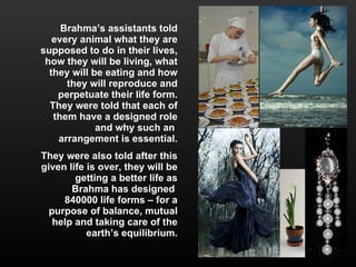 Brahma’s assistants told every animal what they are supposed to do in their lives, how they will be living, what they will be eating and how they will reproduce and perpetuate their life form. They were told that each of them have a designed role and why such an  arrangement is essential. They were also told after this given life is over, they will be getting a better life as Brahma has designed  840000 life forms – for a purpose of balance, mutual help and taking care of the earth’s equilibrium. 