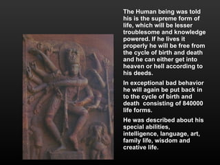 The Human being was told his is the supreme form of life, which will be lesser troublesome and knowledge powered. If he lives it properly he will be free from the cycle of birth and death and he can either get into heaven or hell according to his deeds.  In exceptional bad behavior he will again be put back in to the cycle of birth and death  consisting of 840000 life forms. He was described about his special abilities, intelligence, language, art, family life, wisdom and creative life. 