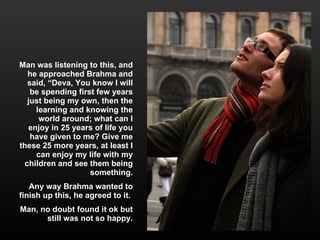 Man was listening to this, and he approached Brahma and said, “Deva, You know I will be spending first few years just being my own, then the learning and knowing the world around; what can I enjoy in 25 years of life you have given to me? Give me these 25 more years, at least I can enjoy my life with my children and see them being something. Any way Brahma wanted to finish up this, he agreed to it.  Man, no doubt found it ok but still was not so happy. 
