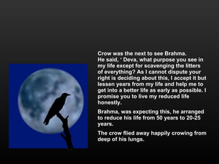 Crow was the next to see Brahma. He said, ‘ Deva, what purpose you see in my life except for scavenging the litters of everything? As I cannot dispute your right is deciding about this, I accept it but lessen years from my life and help me to get into a better life as early as possible. I promise you to live my reduced life honestly. Brahma, was expecting this, he arranged to reduce his life from 50 years to 20-25 years. The crow flied away happily crowing from deep of his lungs. 