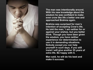 The man was intentionally around. With his new knowledge about the wisdom he was confident to make even crow like life a better one and approached Brahma again. Brahma was surprised for man’s intention of accepting Crow’s life. He told the man,’ I am neither for or against your wishes, but you better think. Though you have been given the wisdom, you have neither experience nor determination to use it in demanding situations. Nobody except you can help yourself in such days, if you still insist I will give another 25 years of extra life. Be happy with it. Man said, he will do his best and make it success.  