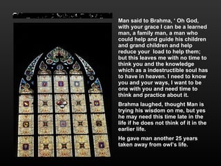 Man said to Brahma, ‘ Oh God, with your grace I can be a learned man, a family man, a man who could help and guide his children and grand children and help reduce your  load to help them; but this leaves me with no time to think you and the knowledge which as a indestructible soul has to have in heaven. I need to know you and your ways, I want to be one with you and need time to think and practice about it. Brahma laughed, thought Man is trying his wisdom on me, but yes he may need this time late in the life if he does not think of it in the earlier life.  He gave man another 25 years taken away from owl’s life. 
