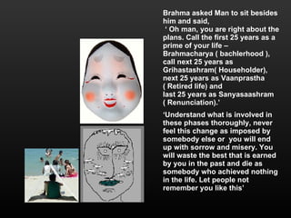 Brahma asked Man to sit besides him and said, ‘  Oh man, you are right about the plans. Call the first 25 years as a prime of your life –  Brahmacharya ( bachlerhood ), call next 25 years as Grihastashram( Householder), next 25 years as Vaanprastha  ( Retired life) and  last 25 years as Sanyasaashram  ( Renunciation).’ ‘ Understand what is involved in these phases thoroughly, never feel this change as imposed by somebody else or  you will end up with sorrow and misery. You will waste the best that is earned by you in the past and die as somebody who achieved nothing in the life. Let people not remember you like this’ 