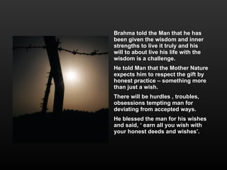 Brahma told the Man that he has been given the wisdom and inner strengths to live it truly and his  will to about live his life with the wisdom is a challenge.  He told Man that the Mother Nature expects him to respect the gift by honest practice – something more than just a wish.  There will be hurdles , troubles, obsessions tempting man for  deviating from accepted ways.  He blessed the man for his wishes and said, ‘ earn all you wish with your honest deeds and wishes’. 