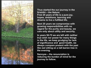 Thus started the our journey in the Srishthi – the Nature. First 25 years of life is a pure joy, hopes, ambitions, learning and dreams to live a fulfilled life. Next 25 years we compromise with growing responsibilities with no regard for the purity and beauty, we care only about utility and security. In years 50-75 we are left with neither true wish nor power for many things in the life, we keep grudging for lack of significance and  good health, we always compare present with the past like owl sitting on a tall barren tree in the evening. Sannyas – the renunciation is reducing the burden of mind for the journey to follow.  