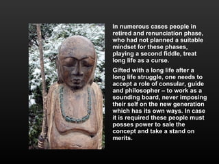 In numerous cases people in retired and renunciation phase, who had not planned a suitable  mindset for these phases, playing a second fiddle, treat long life as a curse.  Gifted with a long life after a long life struggle, one needs to accept a role of consular, guide and philosopher – to work as a sounding board, never imposing their self on the new generation which has its own ways. In case it is required these people must posses power to sale the concept and take a stand on merits. 