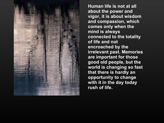 Human life is not at all about the power and vigor, it is about wisdom and compassion, which comes only when the mind is always connected to the totality of life and not encroached by the irrelevant past. Memories are important for those good old people, but the world is changing so fast that there is hardly an opportunity to change with it in the day today rush of life. 