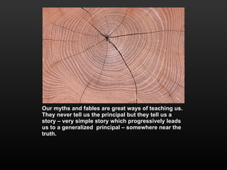Our myths and fables are great ways of teaching us. They never tell us the principal but they tell us a story – very simple story which progressively leads us to a generalized  principal – somewhere near the truth. 