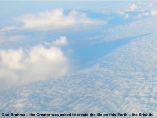 God Brahma – the Creator was asked to create the life on this Earth – the Srishthi 