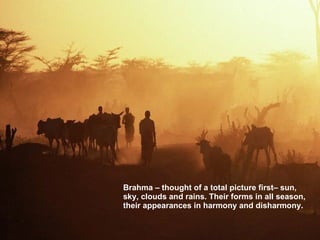 Brahma – thought of a total picture first– sun, sky, clouds and rains. Their forms in all season, their appearances in harmony and disharmony. 