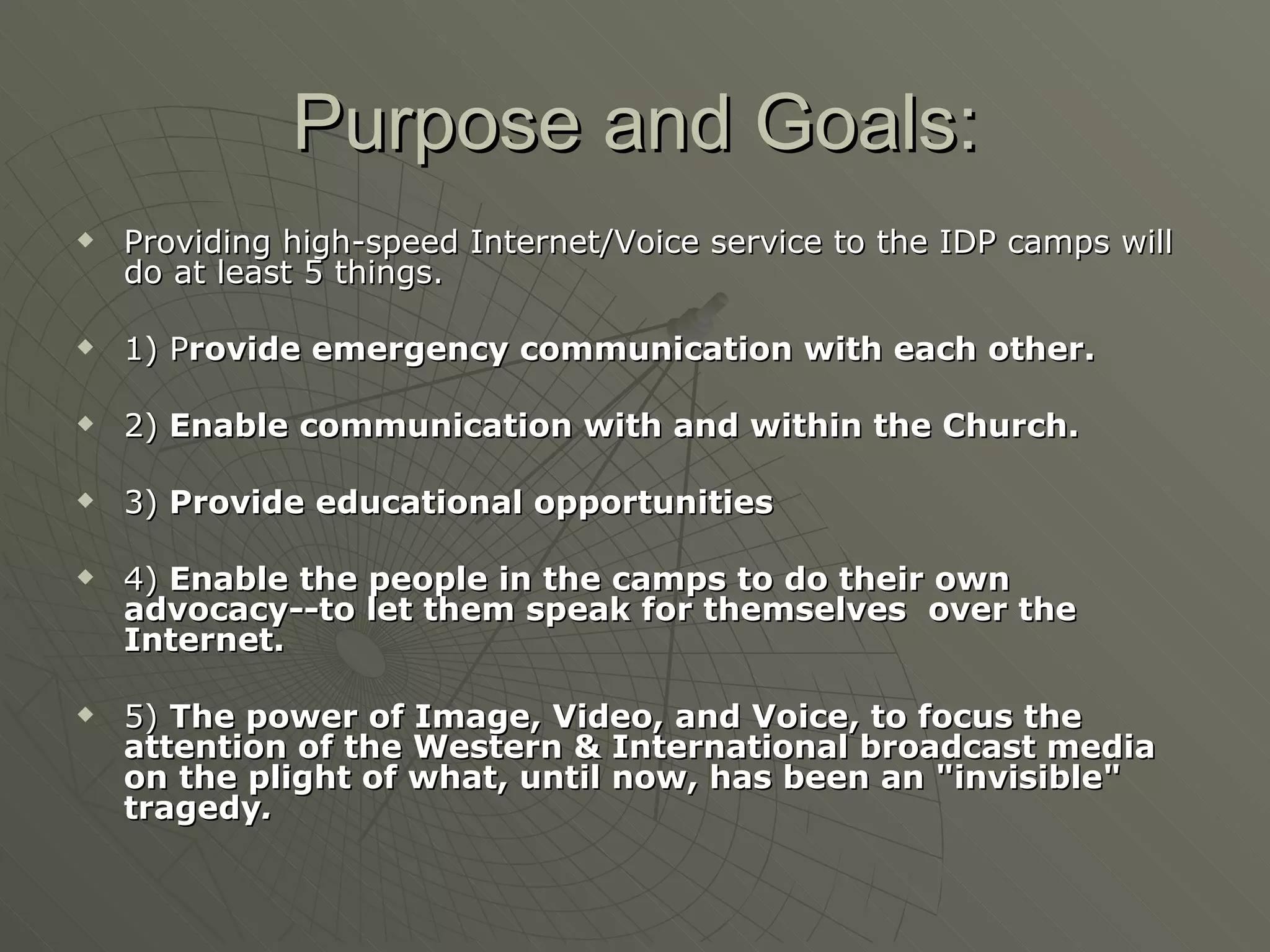Purpose and Goals: Providing high-speed Internet/Voice service to the IDP camps will do at least 5 things. 1) P rovide emergency communication with each other. 2)  Enable communication with and within the Church. 3)  Provide educational opportunities  4)  Enable the people in the camps to do their own advocacy--to let them speak for themselves  over the Internet. 5)  The power of Image, Video, and Voice, to focus the attention of the Western & International broadcast media on the plight of what, until now, has been an "invisible" tragedy . 