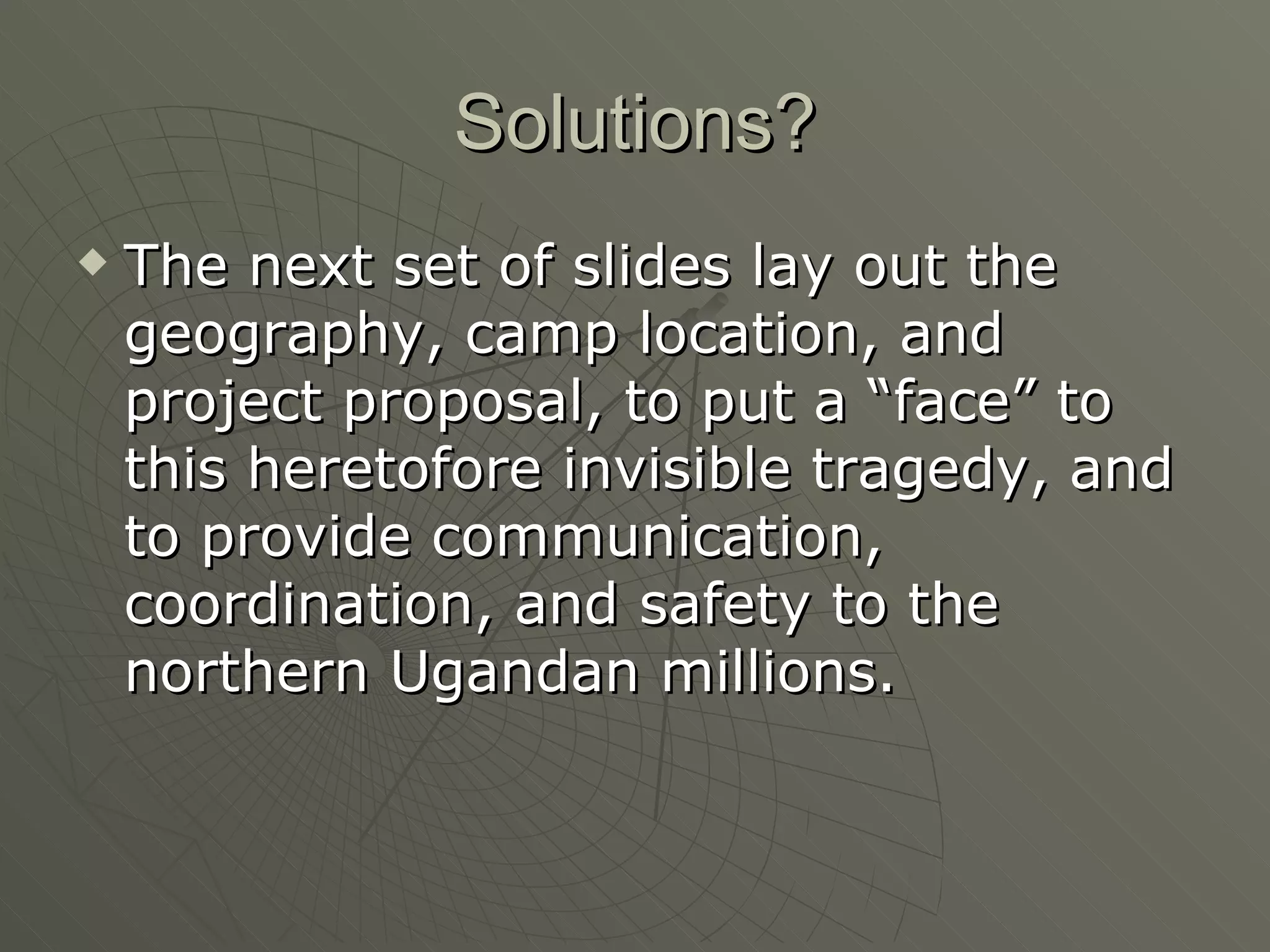 Solutions? The next set of slides lay out the geography, camp location, and project proposal, to put a “face” to this heretofore invisible tragedy, and to provide communication, coordination, and safety to the northern Ugandan millions. 