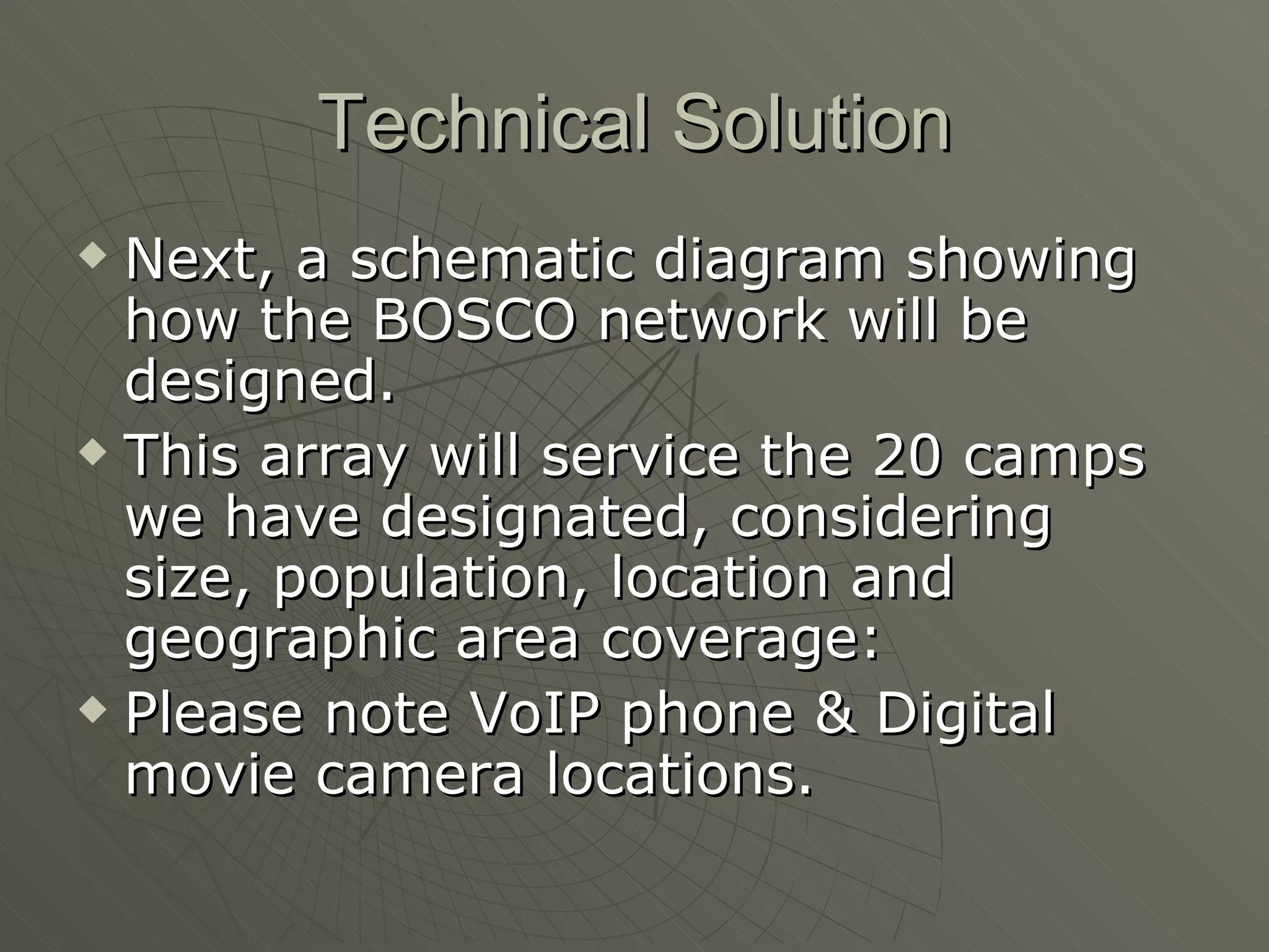 Technical Solution Next, a schematic diagram showing how the BOSCO network will be designed. This array will service the 20 camps we have designated, considering size, population, location and geographic area coverage: Please note VoIP phone & Digital movie camera locations. 