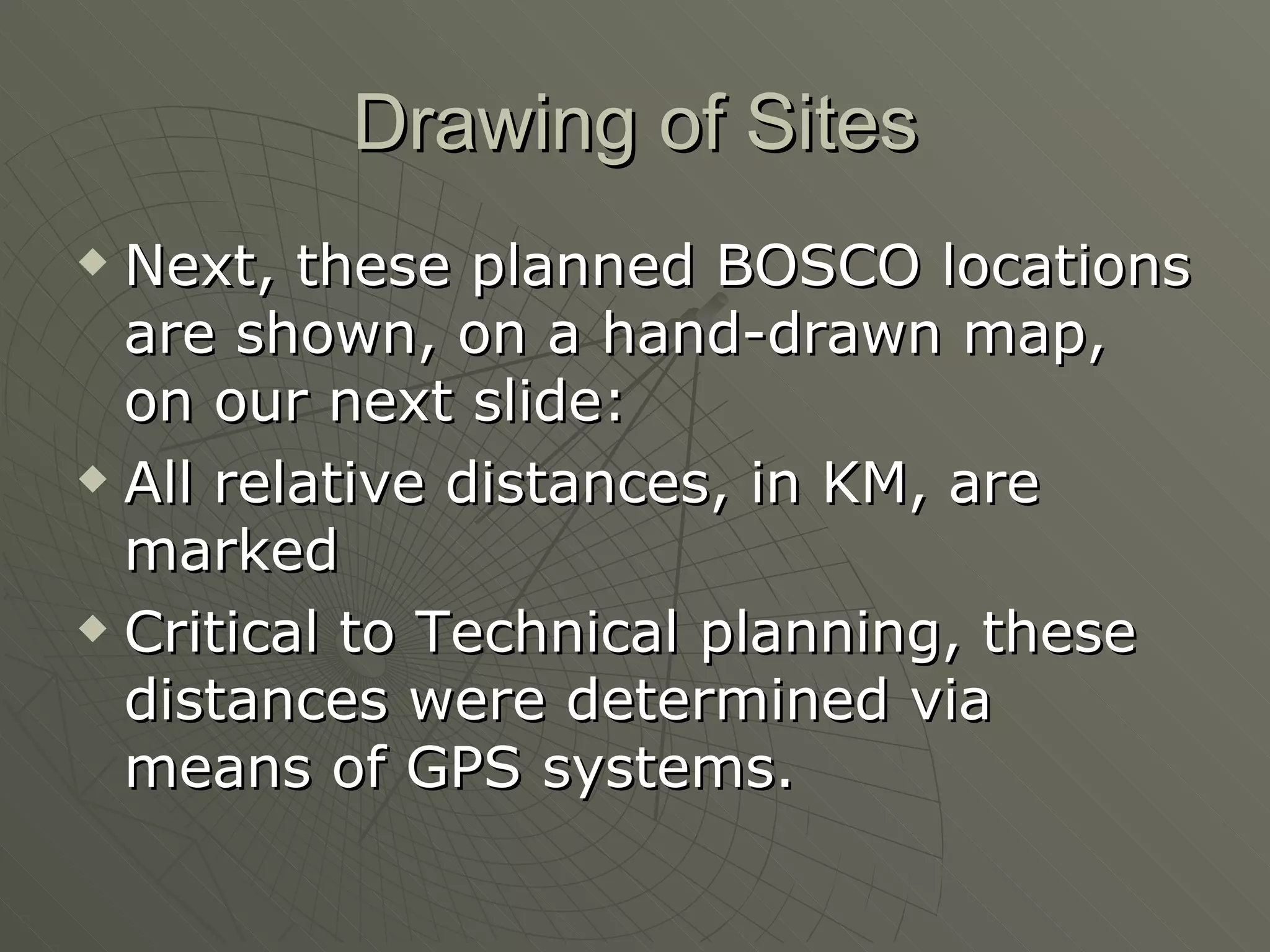 Drawing of Sites Next, these planned BOSCO locations are shown, on a hand-drawn map, on our next slide: All relative distances, in KM, are marked Critical to Technical planning, these distances were determined via means of GPS systems. 