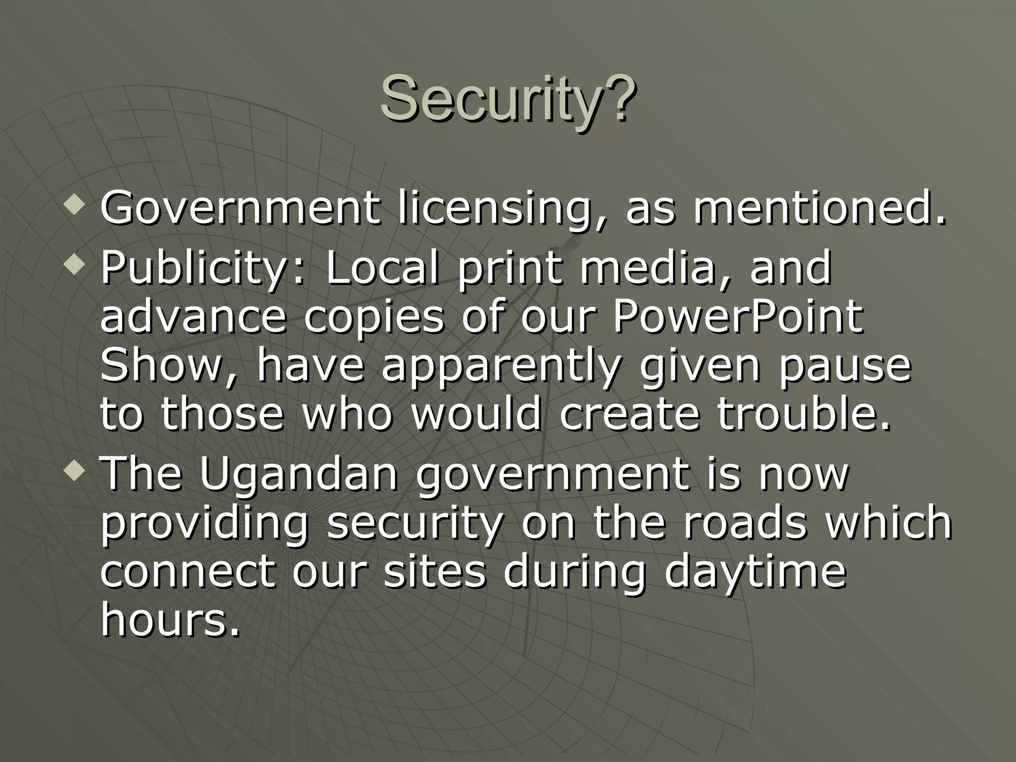 Security? Government licensing, as mentioned. Publicity: Local print media, and advance copies of our PowerPoint Show, have apparently given pause to those who would create trouble. The Ugandan government is now providing security on the roads which connect our sites during daytime hours. 
