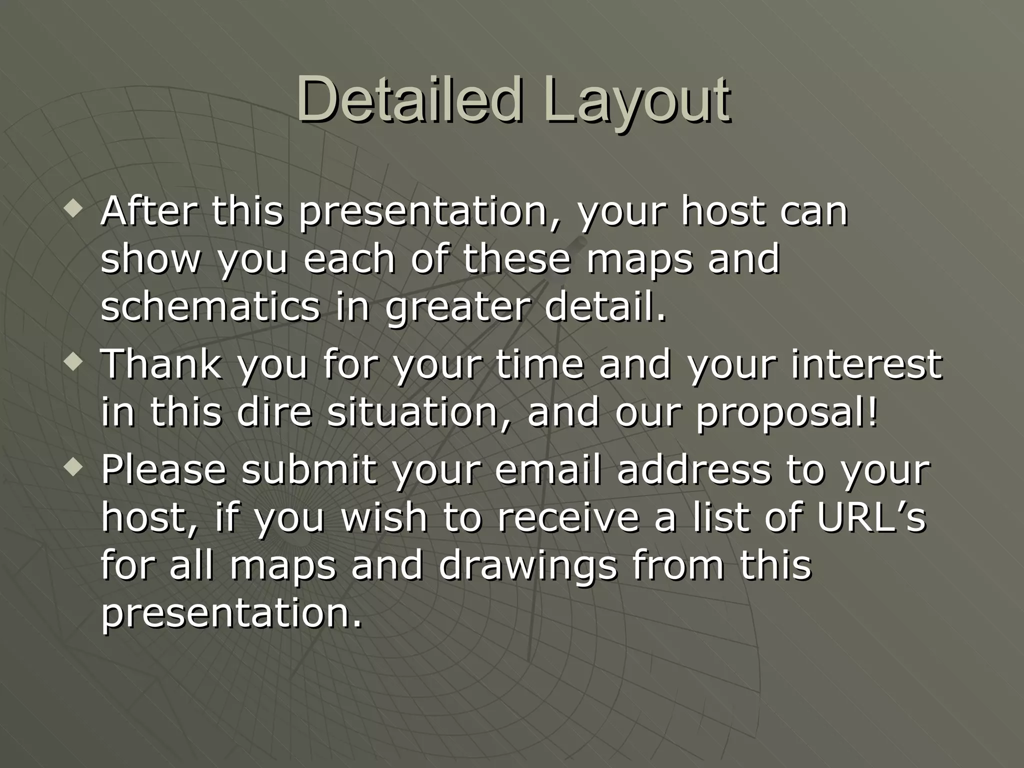 Detailed Layout After this presentation, your host can show you each of these maps and schematics in greater detail. Thank you for your time and your interest in this dire situation, and our proposal! Please submit your email address to your host, if you wish to receive a list of URL’s for all maps and drawings from this presentation. 