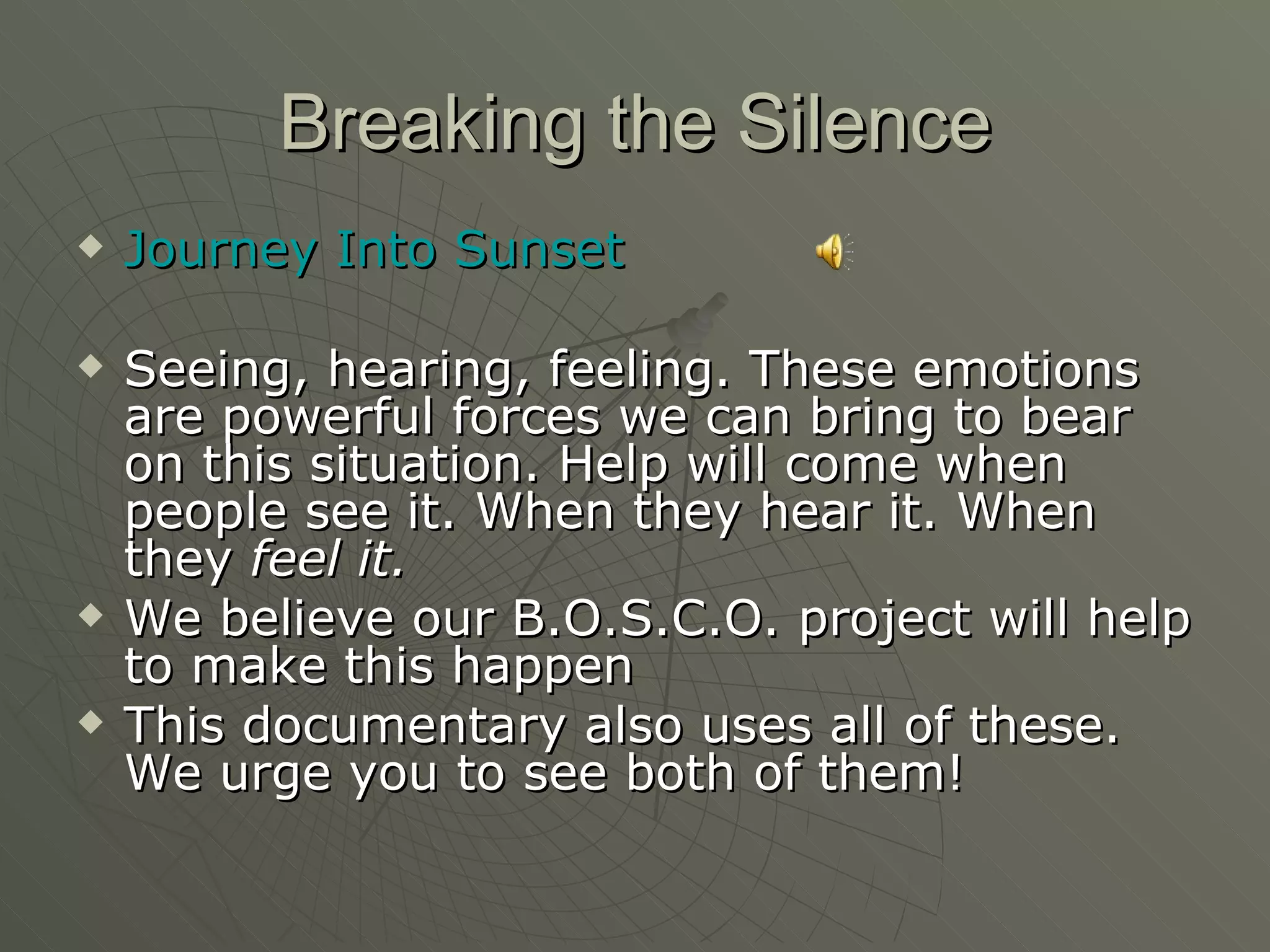 Breaking the Silence Journey Into Sunset Seeing, hearing, feeling. These emotions are powerful forces we can bring to bear on this situation. Help will come when people see it. When they hear it. When they  feel it.  We believe our B.O.S.C.O. project will help to make this happen This documentary also uses all of these. We urge you to see both of them! 