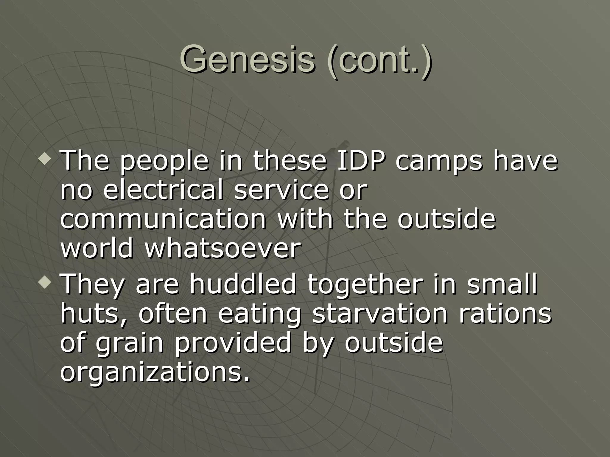 Genesis (cont.)   The people in these IDP camps have no electrical service or communication with the outside world whatsoever They are huddled together in small huts, often eating starvation rations of grain provided by outside organizations. 
